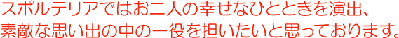 スポルテリアではお二人の幸せなひとときを演出、素敵な思い出の中の一役を担いたいと思っております。