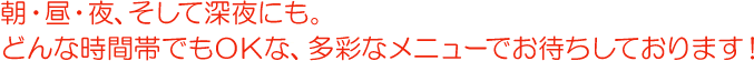 朝・昼・夜、そして深夜にも。どんな時間帯でもOKな、多彩なメニューでお待ちしております！